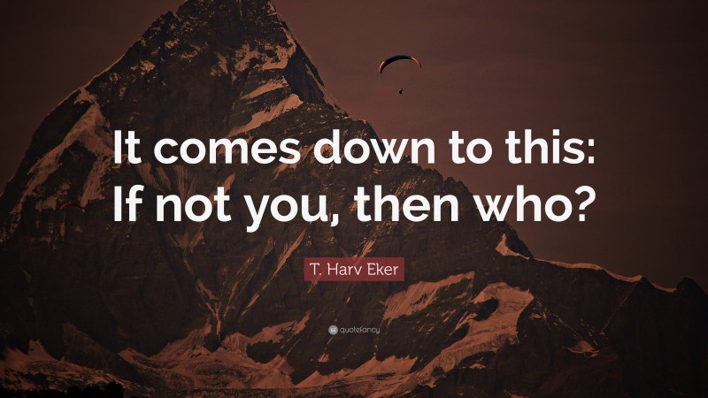 T. Harv Eker Quote: “It comes down to this: If not you, then who?”