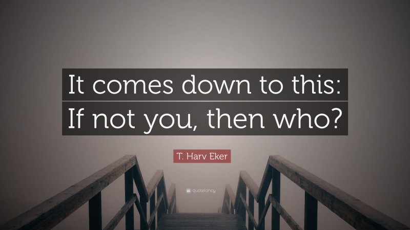 T. Harv Eker Quote: “It comes down to this: If not you, then who?”