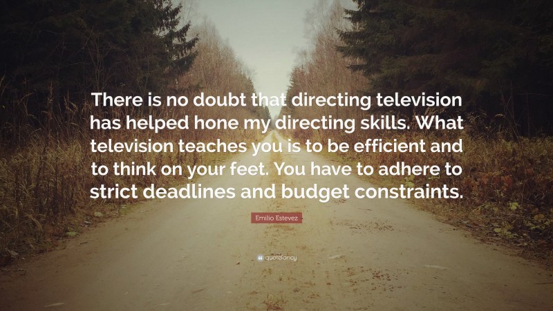 Emilio Estevez Quote: “There is no doubt that directing television has helped hone my directing skills. What television teaches you is to be efficient and to think on your feet. You have to adhere to strict deadlines and budget constraints.”