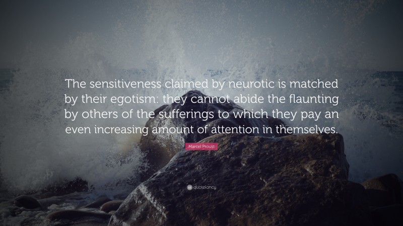 Marcel Proust Quote: “The sensitiveness claimed by neurotic is matched by their egotism: they cannot abide the flaunting by others of the sufferings to which they pay an even increasing amount of attention in themselves.”