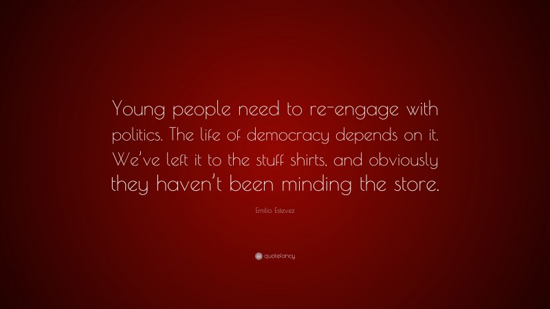 Emilio Estevez Quote: “Young people need to re-engage with politics. The life of democracy depends on it. We’ve left it to the stuff shirts, and obviously they haven’t been minding the store.”