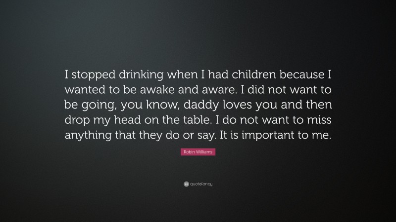 Robin Williams Quote: “I stopped drinking when I had children because I wanted to be awake and aware. I did not want to be going, you know, daddy loves you and then drop my head on the table. I do not want to miss anything that they do or say. It is important to me.”