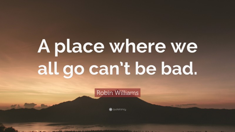 Robin Williams Quote: “A place where we all go can’t be bad.”