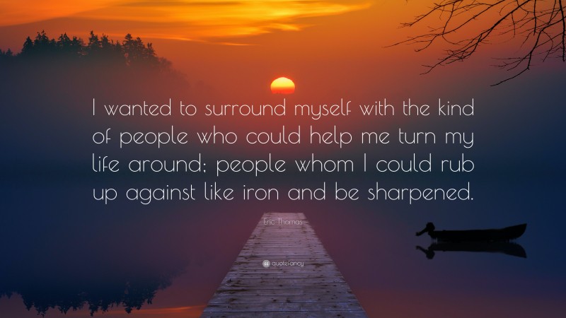 Eric Thomas Quote: “I wanted to surround myself with the kind of people who could help me turn my life around; people whom I could rub up against like iron and be sharpened.”