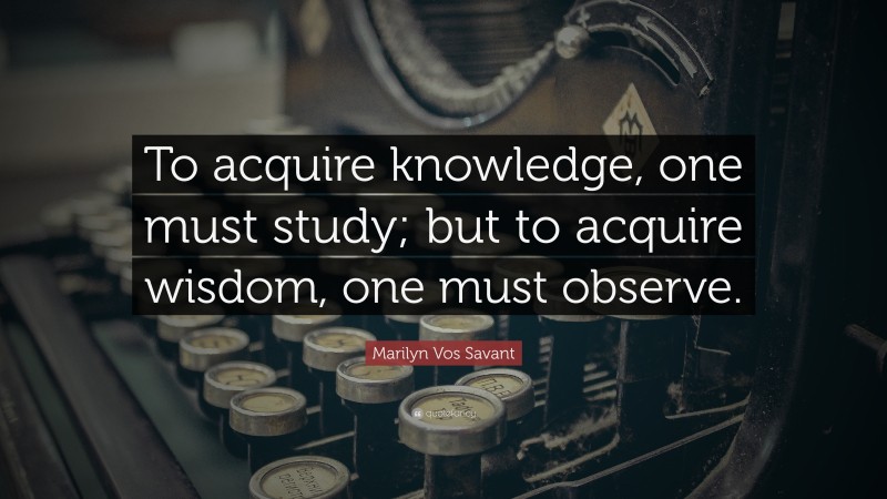 Marilyn Vos Savant Quote: “To acquire knowledge, one must study; but to acquire wisdom, one must observe.”
