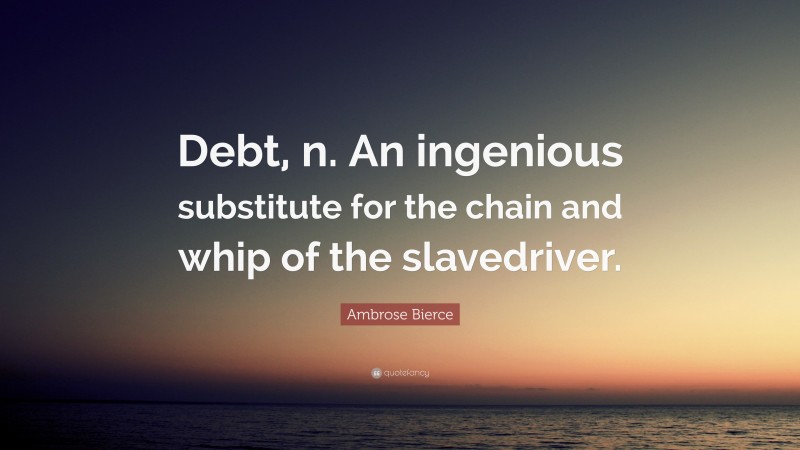 Ambrose Bierce Quote: “Debt, n. An ingenious substitute for the chain and whip of the slavedriver.”