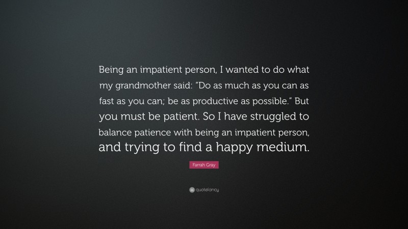 Farrah Gray Quote: “Being an impatient person, I wanted to do what my grandmother said: “Do as much as you can as fast as you can; be as productive as possible.” But you must be patient. So I have struggled to balance patience with being an impatient person, and trying to find a happy medium.”