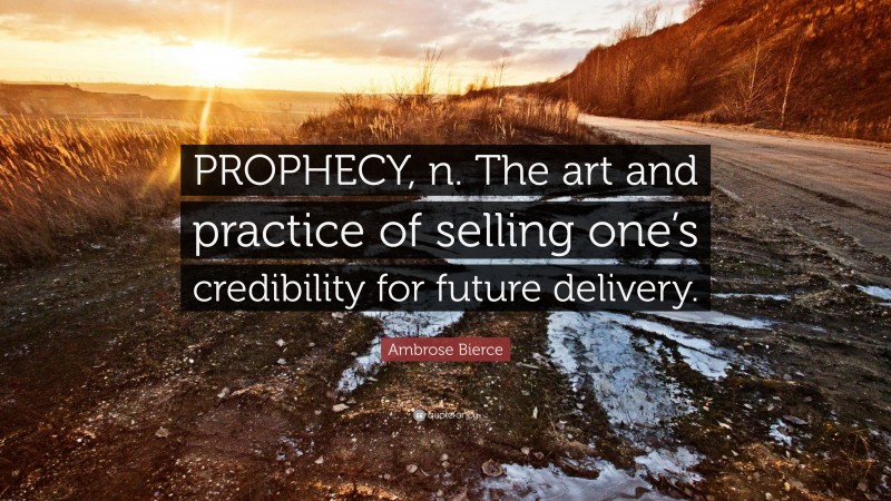 Ambrose Bierce Quote: “PROPHECY, n. The art and practice of selling one’s credibility for future delivery.”