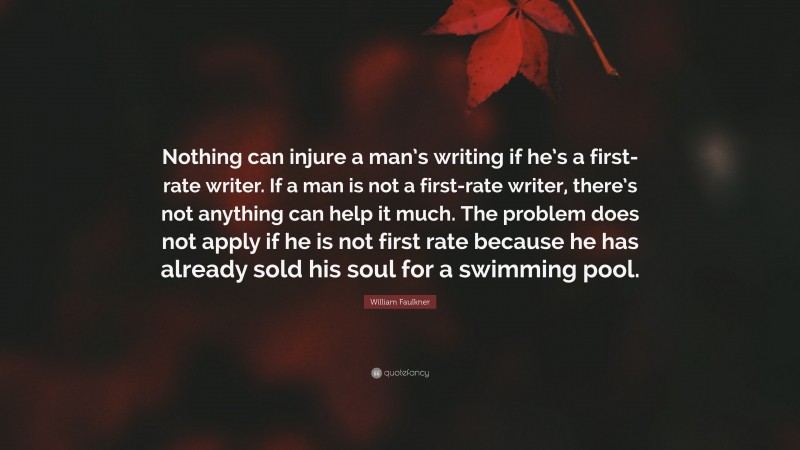 William Faulkner Quote: “Nothing can injure a man’s writing if he’s a first-rate writer. If a man is not a first-rate writer, there’s not anything can help it much. The problem does not apply if he is not first rate because he has already sold his soul for a swimming pool.”