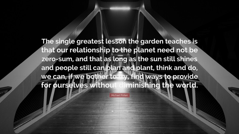 Michael Pollan Quote: “The single greatest lesson the garden teaches is that our relationship to the planet need not be zero-sum, and that as long as the sun still shines and people still can plan and plant, think and do, we can, if we bother to try, find ways to provide for ourselves without diminishing the world.”