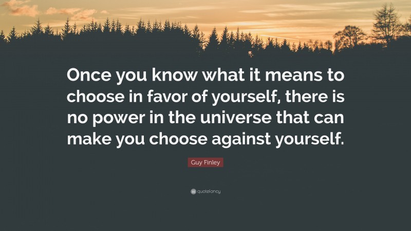 Guy Finley Quote: “Once you know what it means to choose in favor of yourself, there is no power in the universe that can make you choose against yourself.”