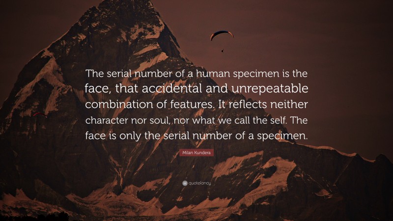 Milan Kundera Quote: “The serial number of a human specimen is the face, that accidental and unrepeatable combination of features. It reflects neither character nor soul, nor what we call the self. The face is only the serial number of a specimen.”