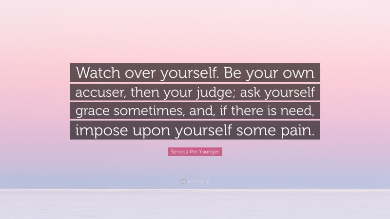 Seneca the Younger Quote: “Watch over yourself. Be your own accuser, then your judge; ask yourself grace sometimes, and, if there is need, impose upon yourself some pain.”
