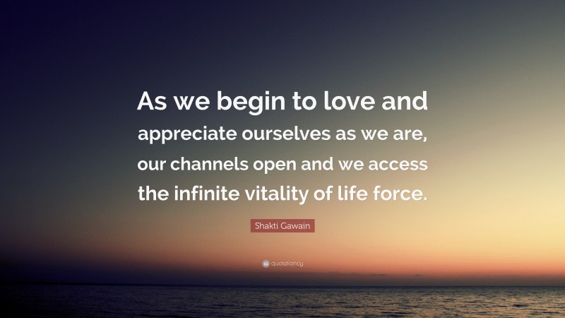 Shakti Gawain Quote: “As we begin to love and appreciate ourselves as we are, our channels open and we access the infinite vitality of life force.”