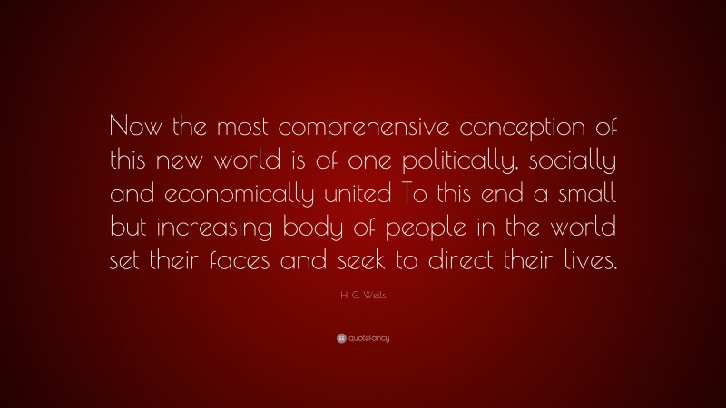 H. G. Wells Quote: “Now the most comprehensive conception of this new world is of one politically, socially and economically united To this end a small but increasing body of people in the world set their faces and seek to direct their lives.”