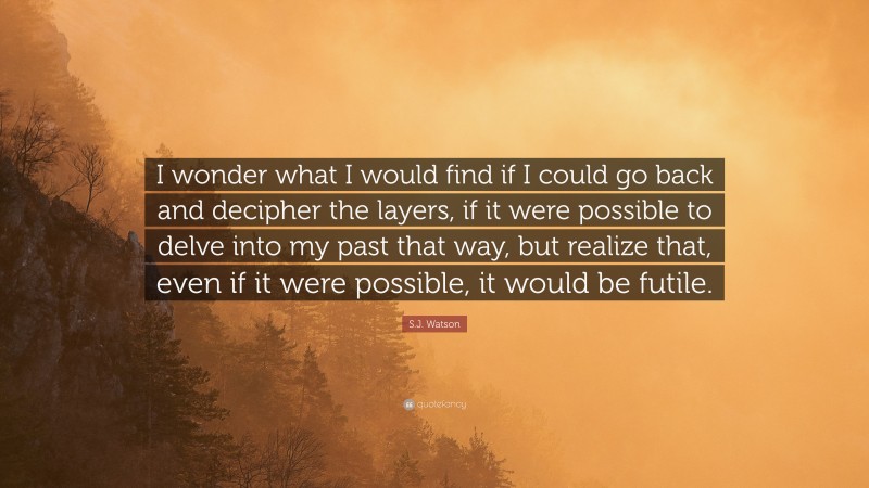 S.J. Watson Quote: “I wonder what I would find if I could go back and decipher the layers, if it were possible to delve into my past that way, but realize that, even if it were possible, it would be futile.”