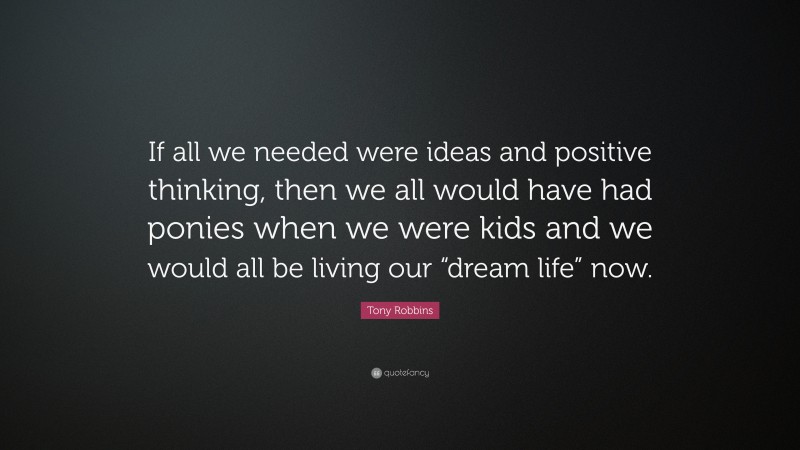 Tony Robbins Quote: “If all we needed were ideas and positive thinking, then we all would have had ponies when we were kids and we would all be living our “dream life” now.”