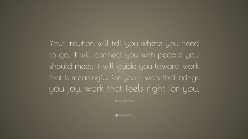 Shakti Gawain Quote: “Your intuition will tell you where you need to go; it will connect you with people you should meet; it will guide you toward work that is meaningful for you – work that brings you joy, work that feels right for you.”