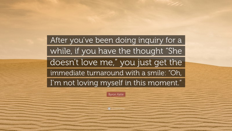 Byron Katie Quote: “After you’ve been doing inquiry for a while, if you have the thought “She doesn’t love me,” you just get the immediate turnaround with a smile: “Oh, I’m not loving myself in this moment.””