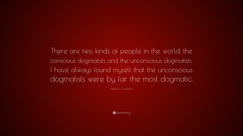 Gilbert K. Chesterton Quote: “There are two kinds of people in the world, the conscious dogmatists and the unconscious dogmatists. I have always found myself that the unconscious dogmatists were by far the most dogmatic.”