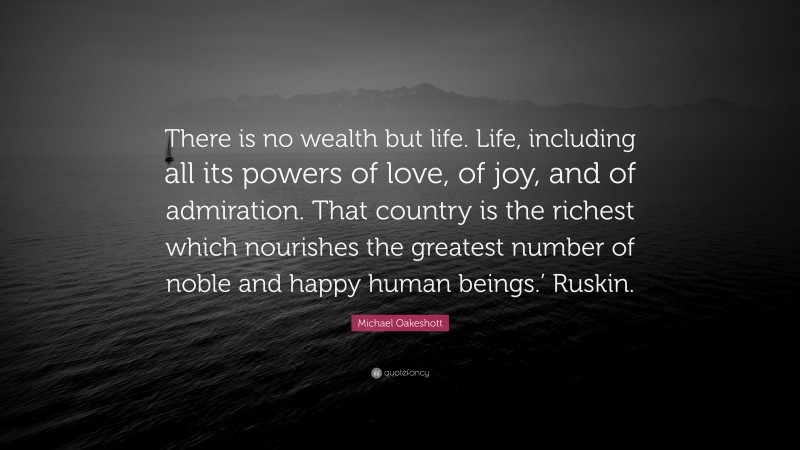 Michael Oakeshott Quote: “There is no wealth but life. Life, including all its powers of love, of joy, and of admiration. That country is the richest which nourishes the greatest number of noble and happy human beings.’ Ruskin.”