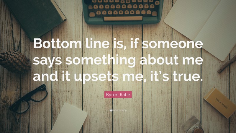 Byron Katie Quote: “Bottom line is, if someone says something about me and it upsets me, it’s true.”
