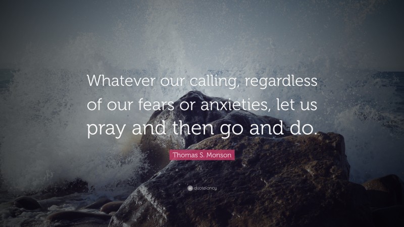 Thomas S. Monson Quote: “Whatever our calling, regardless of our fears or anxieties, let us pray and then go and do.”