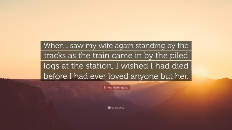 Ernest Hemingway Quote: “When I saw my wife again standing by the tracks as the train came in by the piled logs at the station, I wished I had died before I had ever loved anyone but her.”