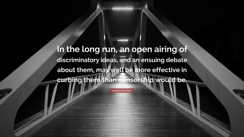 Nadine Strossen Quote: “In the long run, an open airing of discriminatory ideas, and an ensuing debate about them, may well be more effective in curbing them than censorship would be.”