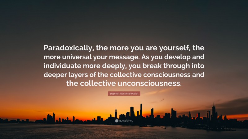 Stephen Nachmanovitch Quote: “Paradoxically, the more you are yourself, the more universal your message. As you develop and individuate more deeply, you break through into deeper layers of the collective consciousness and the collective unconsciousness.”