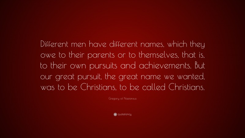Gregory of Nazianzus Quote: “Different men have different names, which they owe to their parents or to themselves, that is, to their own pursuits and achievements. But our great pursuit, the great name we wanted, was to be Christians, to be called Christians.”