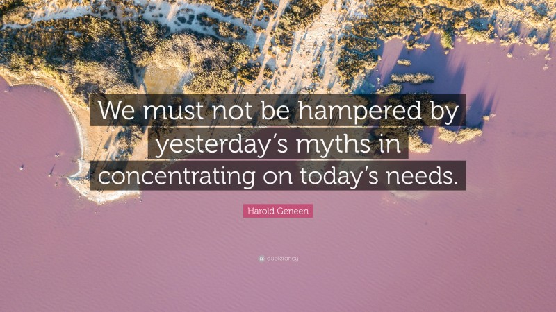Harold Geneen Quote: “We must not be hampered by yesterday’s myths in concentrating on today’s needs.”