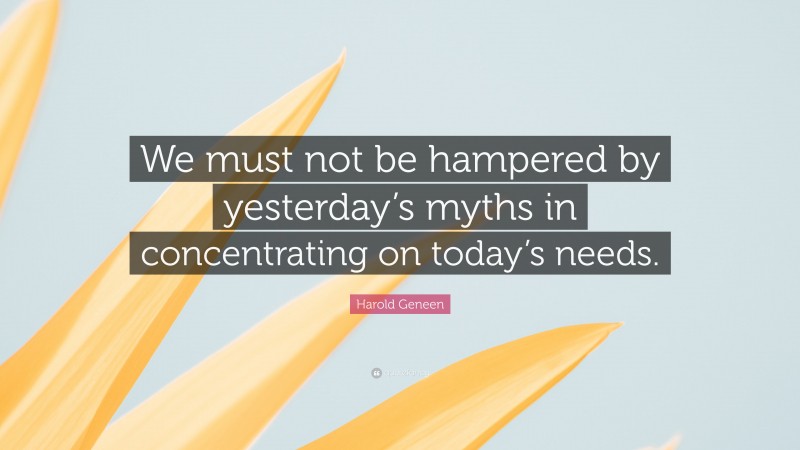 Harold Geneen Quote: “We must not be hampered by yesterday’s myths in concentrating on today’s needs.”