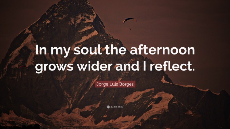 Jorge Luis Borges Quote: “In my soul the afternoon grows wider and I reflect.”