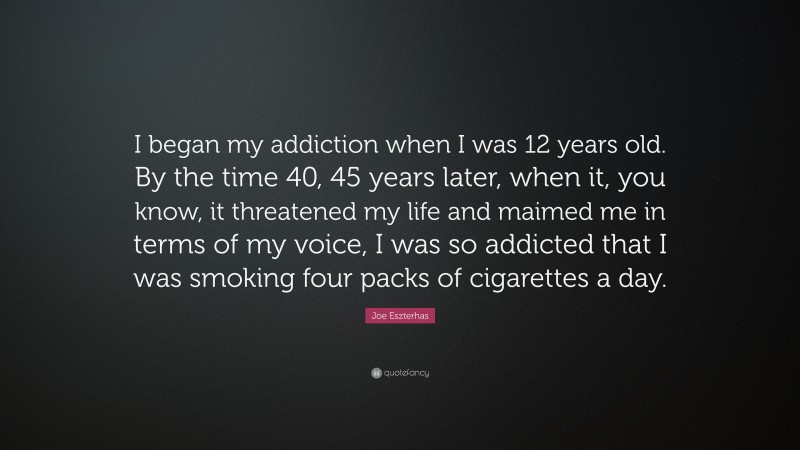 Joe Eszterhas Quote: “I began my addiction when I was 12 years old. By the time 40, 45 years later, when it, you know, it threatened my life and maimed me in terms of my voice, I was so addicted that I was smoking four packs of cigarettes a day.”