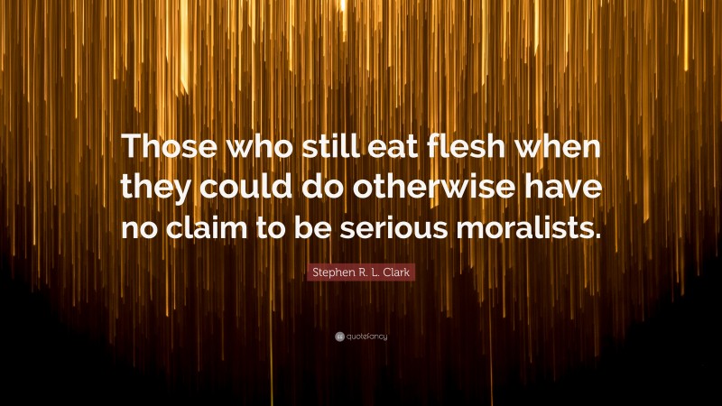 Stephen R. L. Clark Quote: “Those who still eat flesh when they could do otherwise have no claim to be serious moralists.”