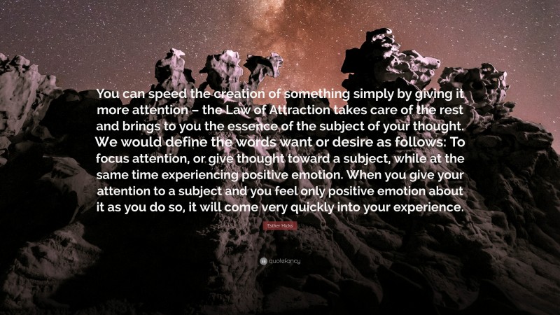 Esther Hicks Quote: “You can speed the creation of something simply by giving it more attention – the Law of Attraction takes care of the rest and brings to you the essence of the subject of your thought. We would define the words want or desire as follows: To focus attention, or give thought toward a subject, while at the same time experiencing positive emotion. When you give your attention to a subject and you feel only positive emotion about it as you do so, it will come very quickly into your experience.”