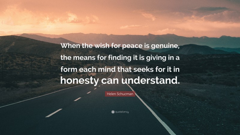 Helen Schucman Quote: “When the wish for peace is genuine, the means for finding it is giving in a form each mind that seeks for it in honesty can understand.”