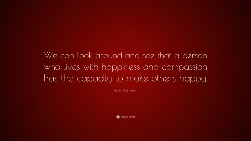 Thich Nhat Hanh Quote: “We can look around and see that a person who lives with happiness and compassion has the capacity to make others happy.”