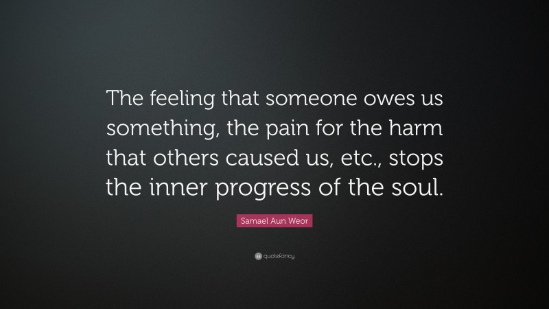 Samael Aun Weor Quote: “The feeling that someone owes us something, the pain for the harm that others caused us, etc., stops the inner progress of the soul.”