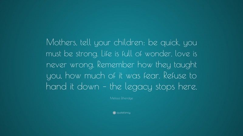 Melissa Etheridge Quote: “Mothers, tell your children: be quick, you must be strong. Life is full of wonder, love is never wrong. Remember how they taught you, how much of it was fear. Refuse to hand it down – the legacy stops here.”