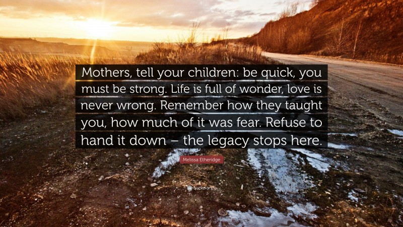 Melissa Etheridge Quote: “Mothers, tell your children: be quick, you must be strong. Life is full of wonder, love is never wrong. Remember how they taught you, how much of it was fear. Refuse to hand it down – the legacy stops here.”