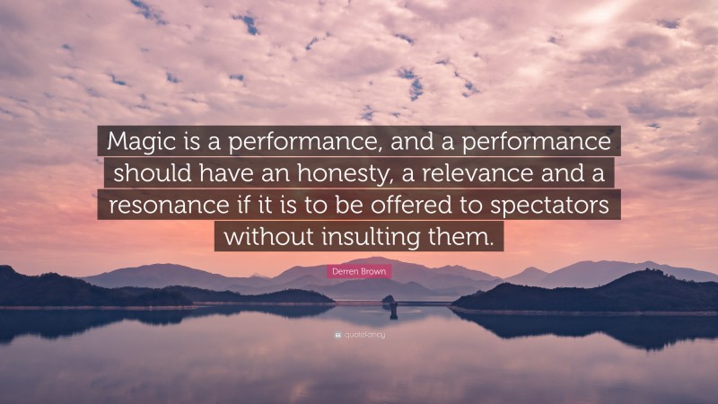 Derren Brown Quote: “Magic is a performance, and a performance should have an honesty, a relevance and a resonance if it is to be offered to spectators without insulting them.”
