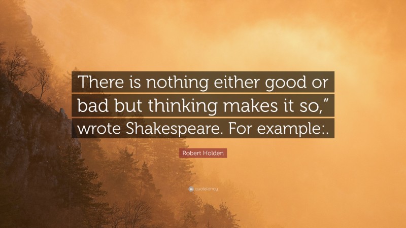 Robert Holden Quote: “There is nothing either good or bad but thinking makes it so,” wrote Shakespeare. For example:.”