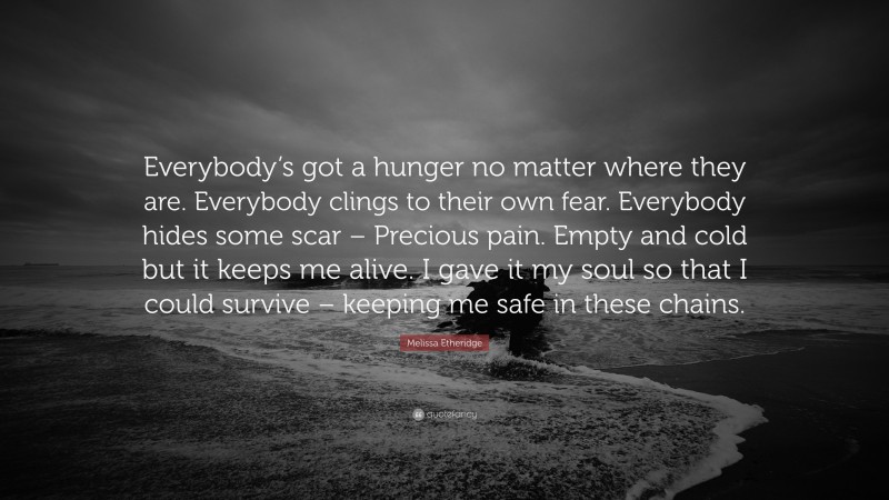 Melissa Etheridge Quote: “Everybody’s got a hunger no matter where they are. Everybody clings to their own fear. Everybody hides some scar – Precious pain. Empty and cold but it keeps me alive. I gave it my soul so that I could survive – keeping me safe in these chains.”