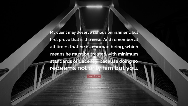 Scott Turow Quote: “My client may deserve serious punishment, but first prove that is the case. And remember at all times that he is a human being, which means he must be treated with minimum standards of decency, because doing so redeems not only him but you.”