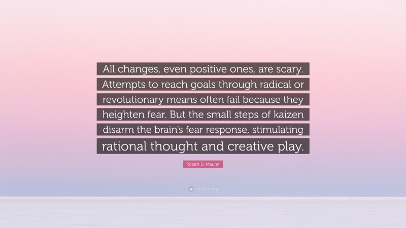 Robert D. Maurer Quote: “All changes, even positive ones, are scary. Attempts to reach goals through radical or revolutionary means often fail because they heighten fear. But the small steps of kaizen disarm the brain’s fear response, stimulating rational thought and creative play.”