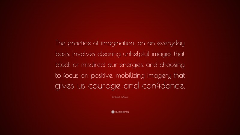 Robert Moss Quote: “The practice of imagination, on an everyday basis, involves clearing unhelpful images that block or misdirect our energies, and choosing to focus on positive, mobilizing imagery that gives us courage and confidence.”