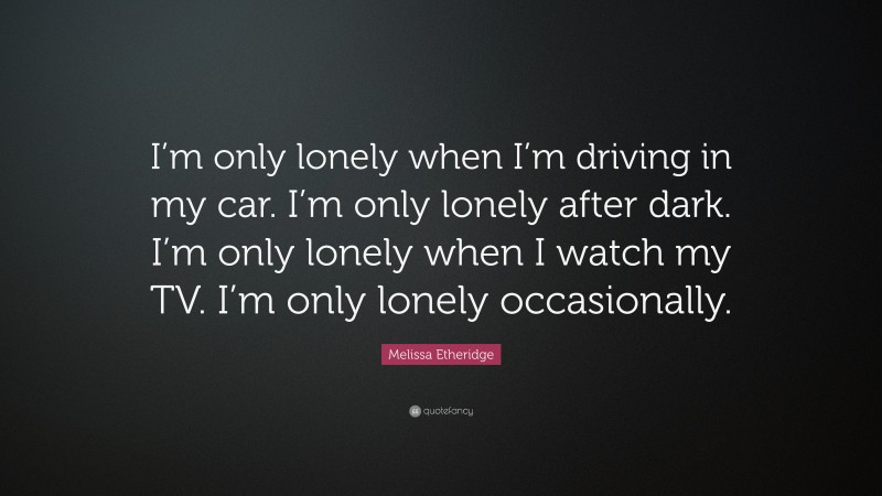 Melissa Etheridge Quote: “I’m only lonely when I’m driving in my car. I’m only lonely after dark. I’m only lonely when I watch my TV. I’m only lonely occasionally.”