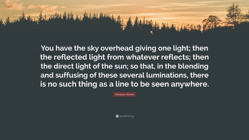 Winslow Homer Quote: “You have the sky overhead giving one light; then the reflected light from whatever reflects; then the direct light of the sun; so that, in the blending and suffusing of these several luminations, there is no such thing as a line to be seen anywhere.”